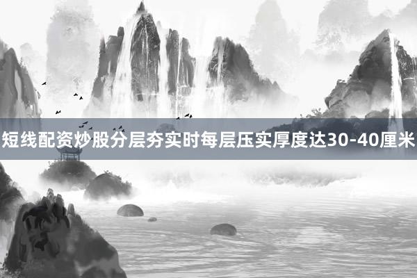 短线配资炒股分层夯实时每层压实厚度达30-40厘米