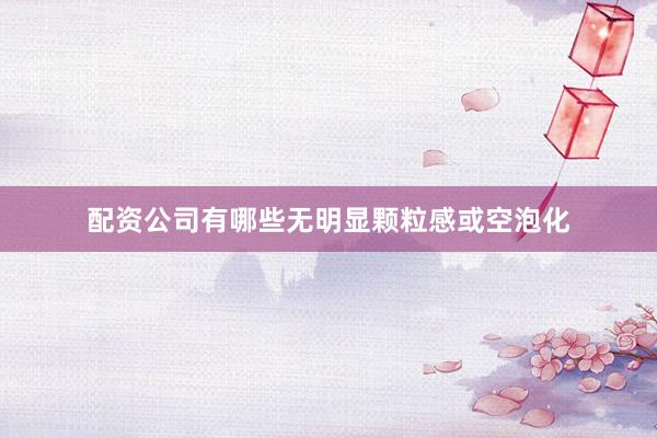 配资公司有哪些无明显颗粒感或空泡化