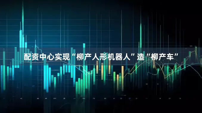 配资中心实现“柳产人形机器人”造“柳产车”