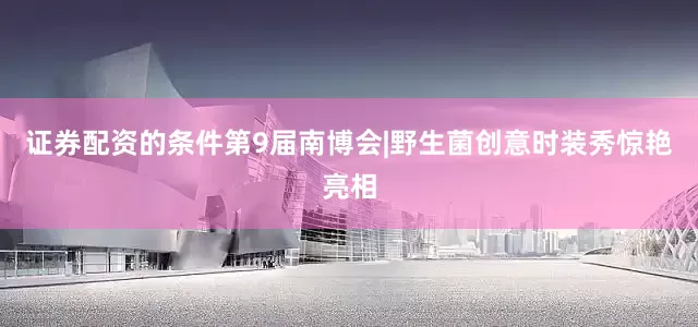 证券配资的条件第9届南博会|野生菌创意时装秀惊艳亮相