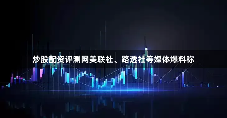 炒股配资评测网美联社、路透社等媒体爆料称