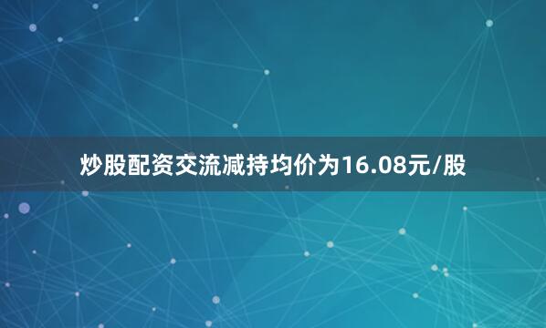 炒股配资交流减持均价为16.08元/股