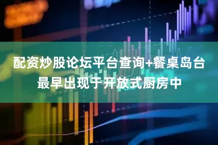 配资炒股论坛平台查询+餐桌岛台最早出现于开放式厨房中