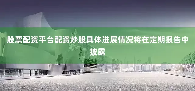 股票配资平台配资炒股具体进展情况将在定期报告中披露
