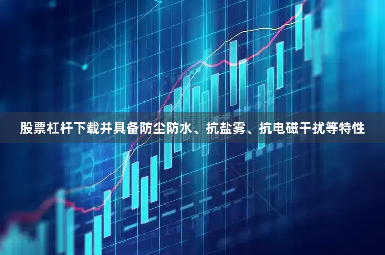 股票杠杆下载并具备防尘防水、抗盐雾、抗电磁干扰等特性