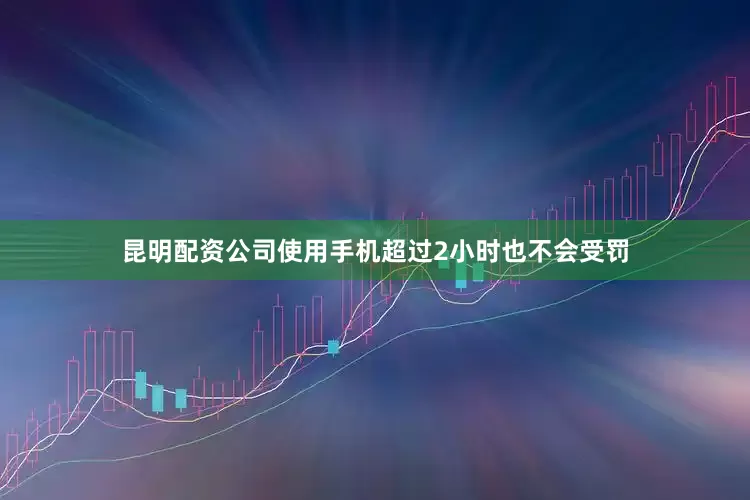 昆明配资公司使用手机超过2小时也不会受罚