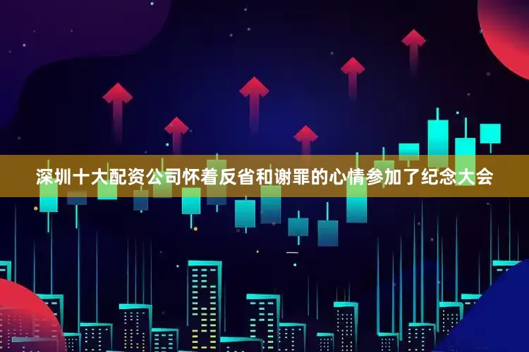 深圳十大配资公司怀着反省和谢罪的心情参加了纪念大会