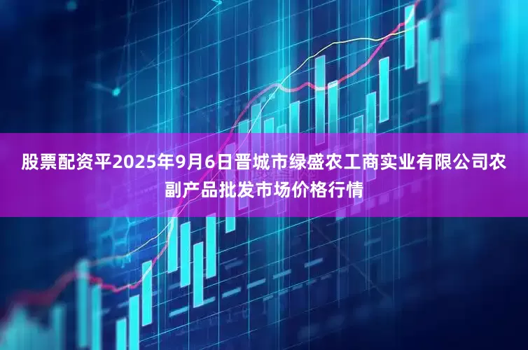 股票配资平2025年9月6日晋城市绿盛农工商实业有限公司农副产品批发市场价格行情