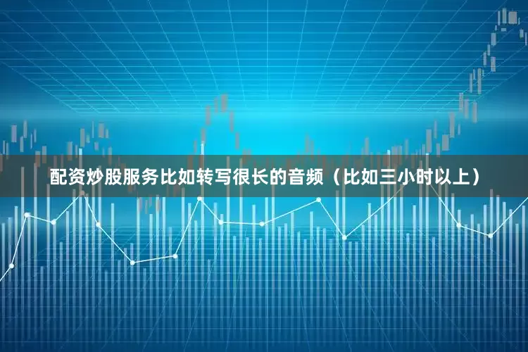 配资炒股服务比如转写很长的音频（比如三小时以上）