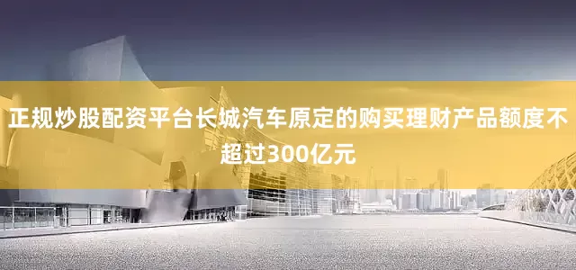 正规炒股配资平台长城汽车原定的购买理财产品额度不超过300亿元