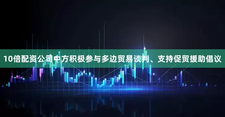 10倍配资公司中方积极参与多边贸易谈判、支持促贸援助倡议